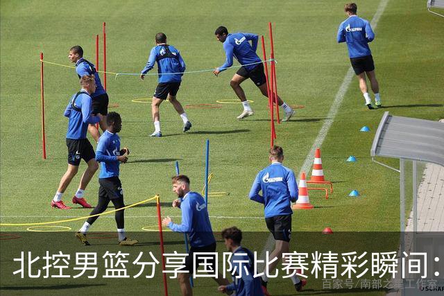 北控男篮分享国际比赛精彩瞬间：与强敌对抗，汲取经验，寻求突破